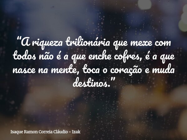 “A riqueza trilionária que mexe com todos não é a que enche cofres, é a que nasce na mente, toca o coração e muda destinos.”... Frase de Isaque Ramon Correia Cláudio - Izak.