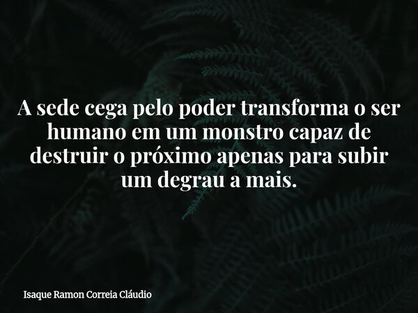 A sede cega pelo poder transforma o ser humano em um monstro capaz de destruir o próximo apenas para subir um degrau a mais.... Frase de Isaque Ramon Correia Cláudio.