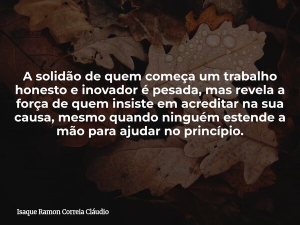 A solidão de quem começa um trabalho honesto e inovador é pesada, mas revela a força de quem insiste em acreditar na sua causa, mesmo quando ninguém estende a m... Frase de Isaque Ramon Correia Cláudio.