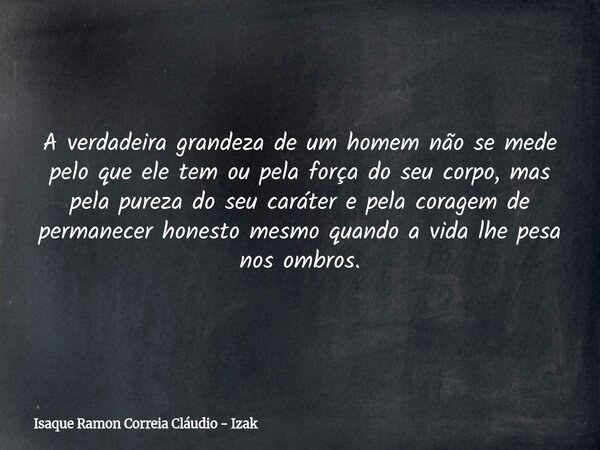A verdadeira grandeza de um homem não se mede pelo que ele tem ou pela força do seu corpo, mas pela pureza do seu caráter e pela coragem de permanecer honesto m... Frase de Isaque Ramon Correia Cláudio - Izak.