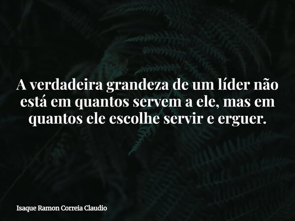 A verdadeira grandeza de um líder não está em quantos servem a ele, mas em quantos ele escolhe servir e erguer.... Frase de Isaque Ramon Correia Claudio.