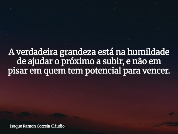 A verdadeira grandeza está na humildade de ajudar o próximo a subir, e não em pisar em quem tem potencial para vencer.... Frase de Isaque Ramon Correia Cláudio.