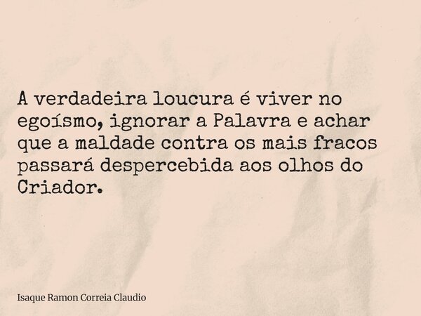 A verdadeira loucura é viver no egoísmo, ignorar a Palavra e achar que a maldade contra os mais fracos passará despercebida aos olhos do Criador.... Frase de Isaque Ramon Correia Claudio.