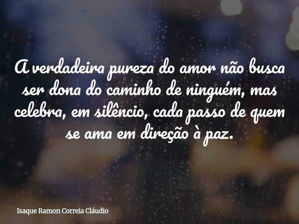 A verdadeira pureza do amor não busca ser dona do caminho de ninguém, mas celebra, em silêncio, cada passo de quem se ama em direção à paz.... Frase de Isaque Ramon Correia Cláudio.