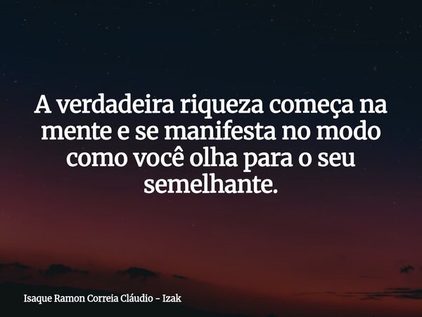 A verdadeira riqueza começa na mente e se manifesta no modo como você olha para o seu semelhante.... Frase de Isaque Ramon Correia Cláudio - Izak.