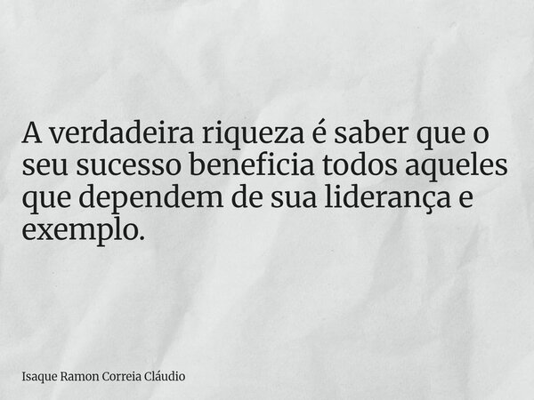 A verdadeira riqueza é saber que o seu sucesso beneficia todos aqueles que dependem de sua liderança e exemplo.... Frase de Isaque Ramon Correia Cláudio.