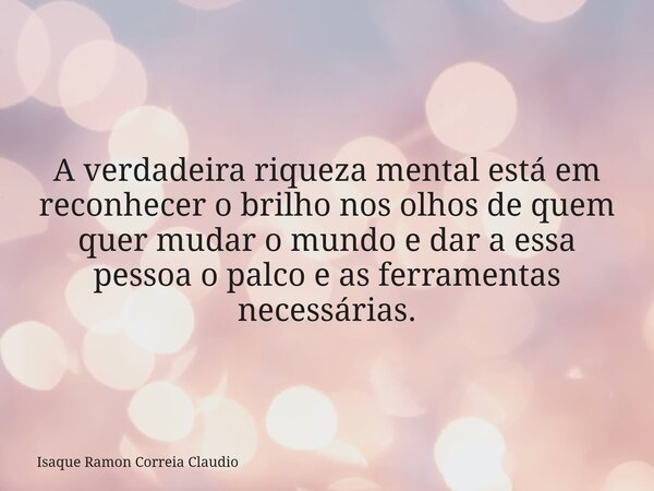 A verdadeira riqueza mental está em reconhecer o brilho nos olhos de quem quer mudar o mundo e dar a essa pessoa o palco e as ferramentas necessárias.... Frase de Isaque Ramon Correia Claudio.