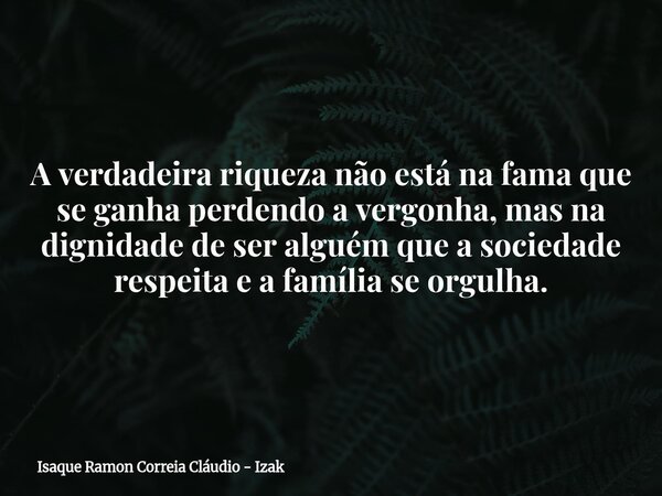 A verdadeira riqueza não está na fama que se ganha perdendo a vergonha, mas na dignidade de ser alguém que a sociedade respeita e a família se orgulha.... Frase de Isaque Ramon Correia Cláudio - Izak.