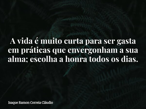 A vida é muito curta para ser gasta em práticas que envergonham a sua alma; escolha a honra todos os dias.... Frase de Isaque Ramon Correia Cláudio.