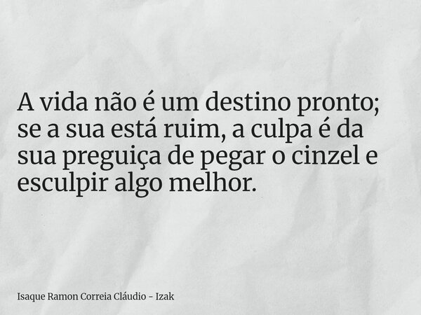 A vida não é um destino pronto; se a sua está ruim, a culpa é da sua preguiça de pegar o cinzel e esculpir algo melhor.... Frase de Isaque Ramon Correia Cláudio - Izak.