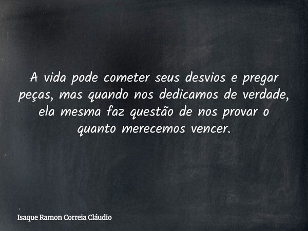 A vida pode cometer seus desvios e pregar peças, mas quando nos dedicamos de verdade, ela mesma faz questão de nos provar o quanto merecemos vencer.... Frase de Isaque Ramon Correia Cláudio.