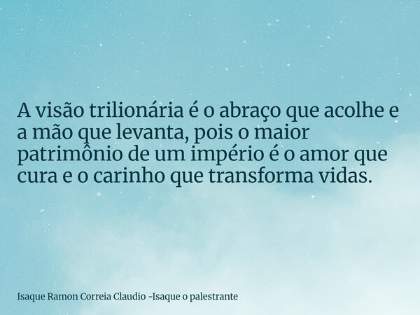 A visão trilionária é o abraço que acolhe e a mão que levanta, pois o maior patrimônio de um império é o amor que cura e o carinho que transforma vidas.... Frase de Isaque Ramon Correia Claudio -Isaque o palestrante.