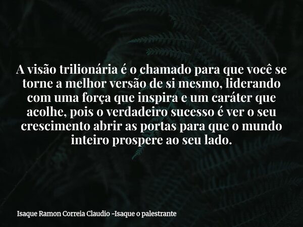 A visão trilionária é o chamado para que você se torne a melhor versão de si mesmo, liderando com uma força que inspira e um caráter que acolhe, pois o verdadei... Frase de Isaque Ramon Correia Claudio -Isaque o palestrante.