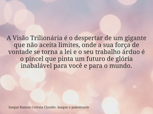 A Visão Trilionária é o despertar de um gigante que não aceita limites, onde a sua força de vontade se torna a lei e o seu trabalho árduo é o pincel que pinta u... Frase de Isaque Ramon Correia Claudio -Isaque o palestrante.