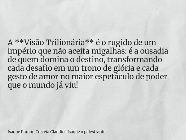 A **Visão Trilionária** é o rugido de um império que não aceita migalhas: é a ousadia de quem domina o destino, transformando cada desafio em um trono de glória... Frase de Isaque Ramon Correia Claudio -Isaque o palestrante.