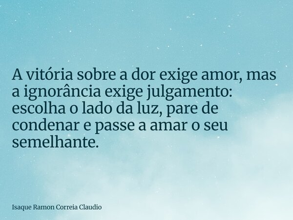 A vitória sobre a dor exige amor, mas a ignorância exige julgamento: escolha o lado da luz, pare de condenar e passe a amar o seu semelhante.... Frase de Isaque Ramon Correia Claudio.