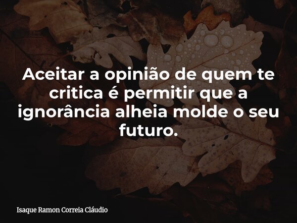 Aceitar a opinião de quem te critica é permitir que a ignorância alheia molde o seu futuro.... Frase de Isaque Ramon Correia Cláudio.