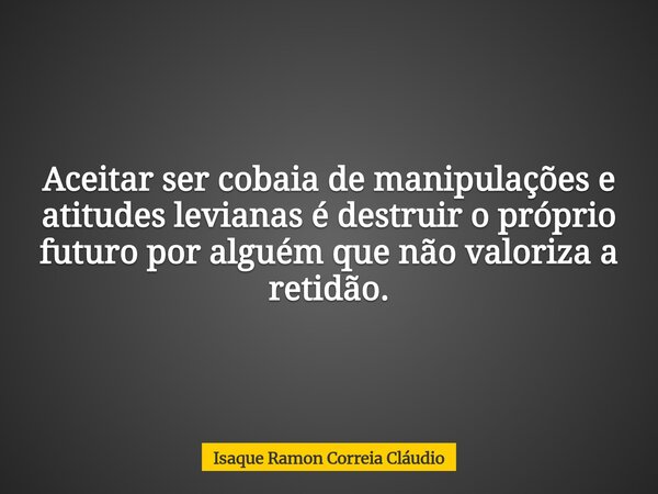 Aceitar ser cobaia de manipulações e atitudes levianas é destruir o próprio futuro por alguém que não valoriza a retidão.... Frase de Isaque Ramon Correia Cláudio.