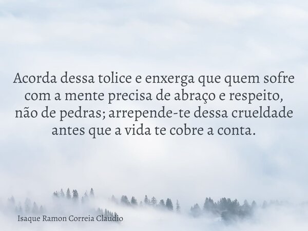 Acorda dessa tolice e enxerga que quem sofre com a mente precisa de abraço e respeito, não de pedras; arrepende-te dessa crueldade antes que a vida te cobre a c... Frase de Isaque Ramon Correia Claudio.