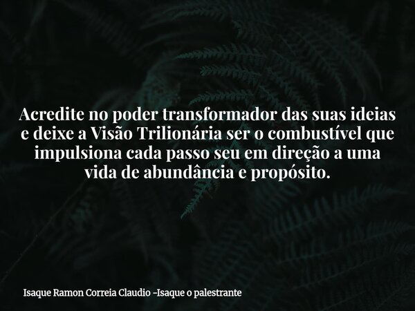 Acredite no poder transformador das suas ideias e deixe a Visão Trilionária ser o combustível que impulsiona cada passo seu em direção a uma vida de abundância ... Frase de Isaque Ramon Correia Claudio -Isaque o palestrante.