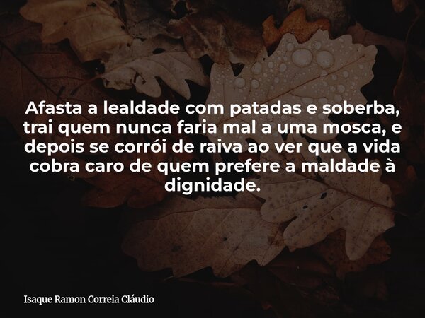 Afasta a lealdade com patadas e soberba, trai quem nunca faria mal a uma mosca, e depois se corrói de raiva ao ver que a vida cobra caro de quem prefere a malda... Frase de Isaque Ramon Correia Cláudio.