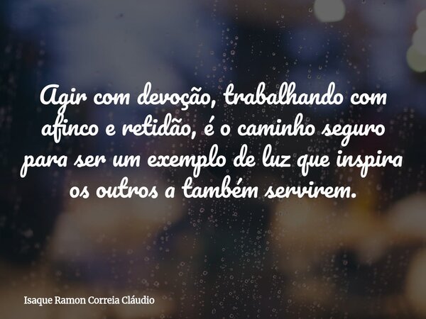 Agir com devoção, trabalhando com afinco e retidão, é o caminho seguro para ser um exemplo de luz que inspira os outros a também servirem.... Frase de Isaque Ramon Correia Cláudio.