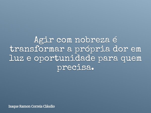 Agir com nobreza é transformar a própria dor em luz e oportunidade para quem precisa.... Frase de Isaque Ramon Correia Cláudio.
