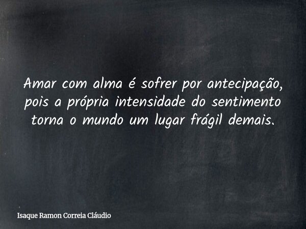 Amar com alma é sofrer por antecipação, pois a própria intensidade do sentimento torna o mundo um lugar frágil demais.... Frase de Isaque Ramon Correia Cláudio.