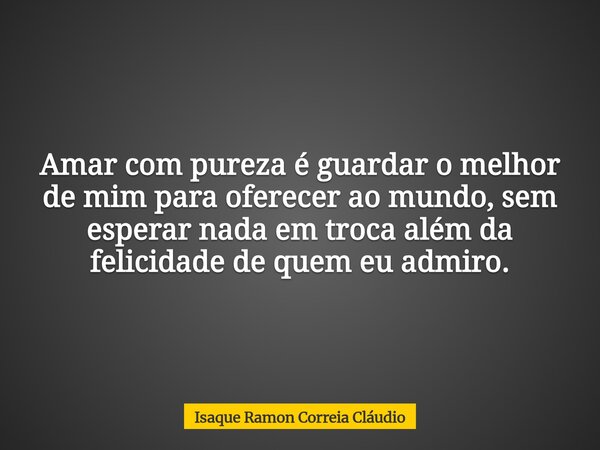 Amar com pureza é guardar o melhor de mim para oferecer ao mundo, sem esperar nada em troca além da felicidade de quem eu admiro.... Frase de Isaque Ramon Correia Cláudio.