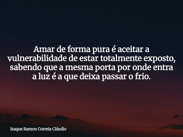 Amar de forma pura é aceitar a vulnerabilidade de estar totalmente exposto, sabendo que a mesma porta por onde entra a luz é a que deixa passar o frio.... Frase de Isaque Ramon Correia Cláudio.