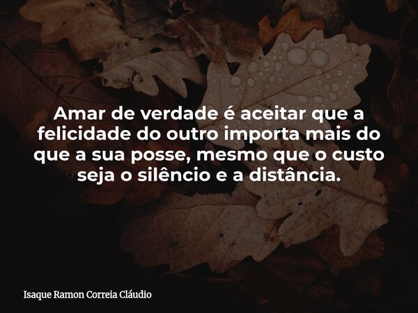 Amar de verdade é aceitar que a felicidade do outro importa mais do que a sua posse, mesmo que o custo seja o silêncio e a distância.... Frase de Isaque Ramon Correia Cláudio.