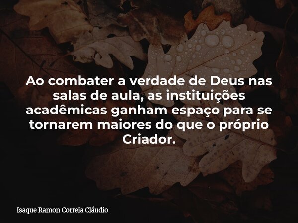 Ao combater a verdade de Deus nas salas de aula, as instituições acadêmicas ganham espaço para se tornarem maiores do que o próprio Criador.... Frase de Isaque Ramon Correia Cláudio.