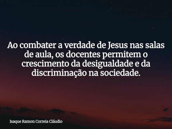 Ao combater a verdade de Jesus nas salas de aula, os docentes permitem o crescimento da desigualdade e da discriminação na sociedade.... Frase de Isaque Ramon Correia Cláudio.