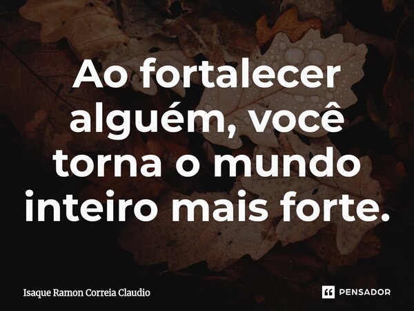 ⁠Ao fortalecer alguém, você torna o mundo inteiro mais forte.... Frase de Isaque Ramon Correia Claudio.