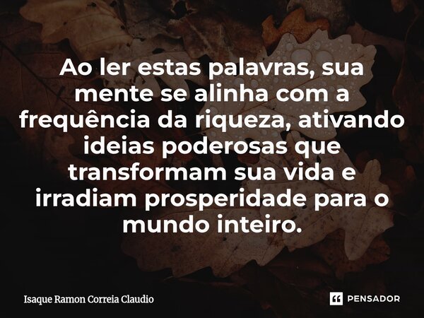 ⁠Ao ler estas palavras, sua mente se alinha com a frequência da riqueza, ativando ideias poderosas que transformam sua vida e irradiam prosperidade para o mundo... Frase de Isaque Ramon Correia Claudio.