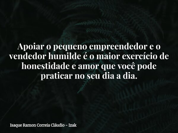 Apoiar o pequeno empreendedor e o vendedor humilde é o maior exercício de honestidade e amor que você pode praticar no seu dia a dia.... Frase de Isaque Ramon Correia Cláudio - Izak.