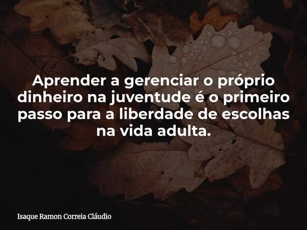 Aprender a gerenciar o próprio dinheiro na juventude é o primeiro passo para a liberdade de escolhas na vida adulta.... Frase de Isaque Ramon Correia Cláudio.
