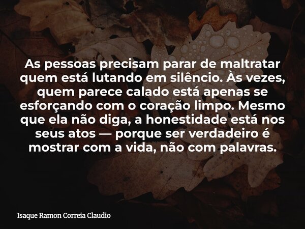 As pessoas precisam parar de maltratar quem está lutando em silêncio. Às vezes, quem parece calado está apenas se esforçando com o coração limpo. Mesmo que ela ... Frase de Isaque Ramon Correia Claudio.