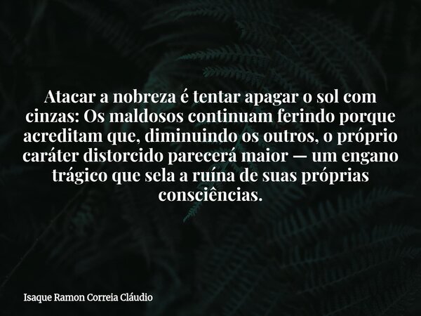 Atacar a nobreza é tentar apagar o sol com cinzas: Os maldosos continuam ferindo porque acreditam que, diminuindo os outros, o próprio caráter distorcido parece... Frase de Isaque Ramon Correia Cláudio.