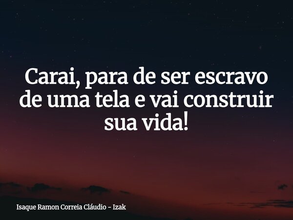Carai, para de ser escravo de uma tela e vai construir sua vida!... Frase de Isaque Ramon Correia Cláudio - Izak.