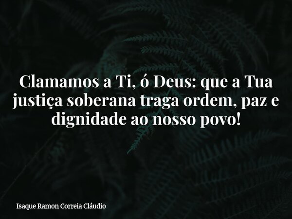Clamamos a Ti, ó Deus: que a Tua justiça soberana traga ordem, paz e dignidade ao nosso povo!... Frase de Isaque Ramon Correia Cláudio.
