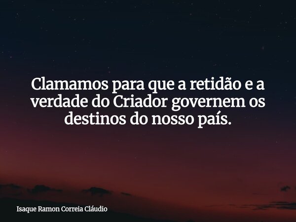 Clamamos para que a retidão e a verdade do Criador governem os destinos do nosso país.... Frase de Isaque Ramon Correia Cláudio.
