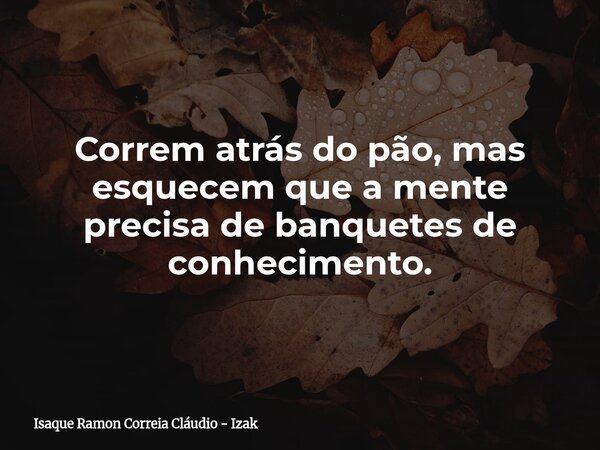 Correm atrás do pão, mas esquecem que a mente precisa de banquetes de conhecimento.... Frase de Isaque Ramon Correia Cláudio - Izak.