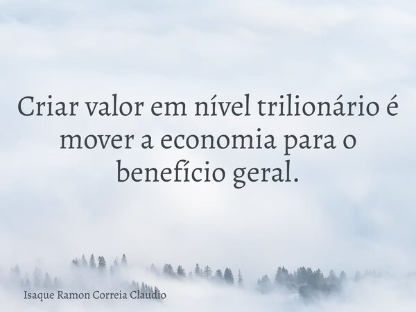 Criar valor em nível trilionário é mover a economia para o benefício geral.... Frase de Isaque Ramon Correia Claudio.