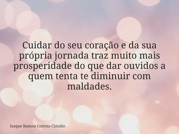 Cuidar do seu coração e da sua própria jornada traz muito mais prosperidade do que dar ouvidos a quem tenta te diminuir com maldades.... Frase de Isaque Ramon Correia Cláudio.