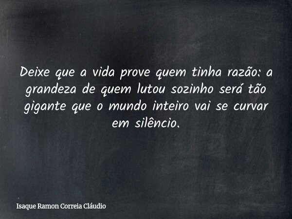 Deixe que a vida prove quem tinha razão: a grandeza de quem lutou sozinho será tão gigante que o mundo inteiro vai se curvar em silêncio.... Frase de Isaque Ramon Correia Cláudio.