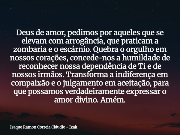 Deus de amor, pedimos por aqueles que se elevam com arrogância, que praticam a zombaria e o escárnio. Quebra o orgulho em nossos corações, concede-nos a humilda... Frase de Isaque Ramon Correia Cláudio - Izak.