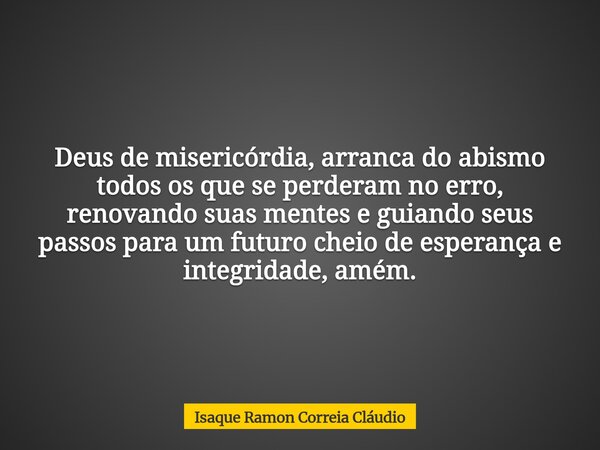 Deus de misericórdia, arranca do abismo todos os que se perderam no erro, renovando suas mentes e guiando seus passos para um futuro cheio de esperança e integr... Frase de Isaque Ramon Correia Cláudio.