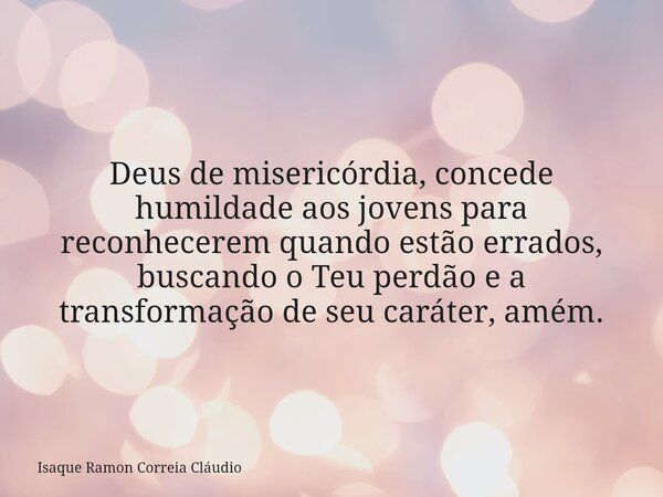 Deus de misericórdia, concede humildade aos jovens para reconhecerem quando estão errados, buscando o Teu perdão e a transformação de seu caráter, amém.... Frase de Isaque Ramon Correia Cláudio.