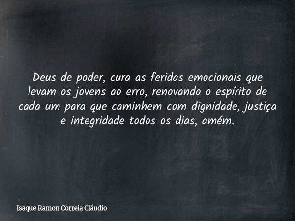 Deus de poder, cura as feridas emocionais que levam os jovens ao erro, renovando o espírito de cada um para que caminhem com dignidade, justiça e integridade to... Frase de Isaque Ramon Correia Cláudio.